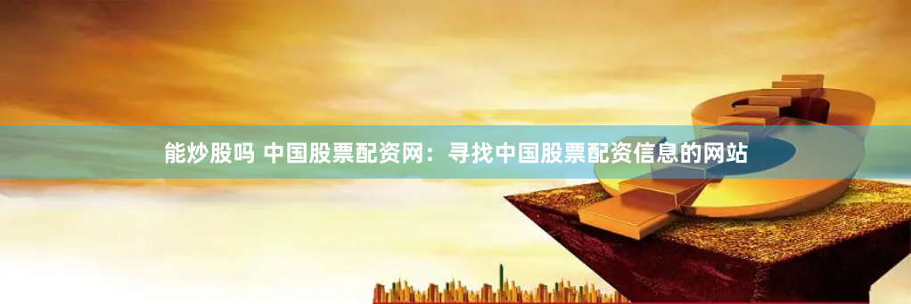 能炒股吗 中国股票配资网：寻找中国股票配资信息的网站