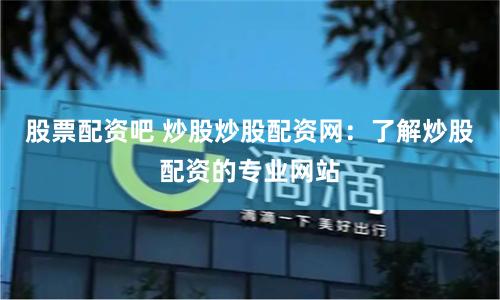 股票配资吧 炒股炒股配资网：了解炒股配资的专业网站
