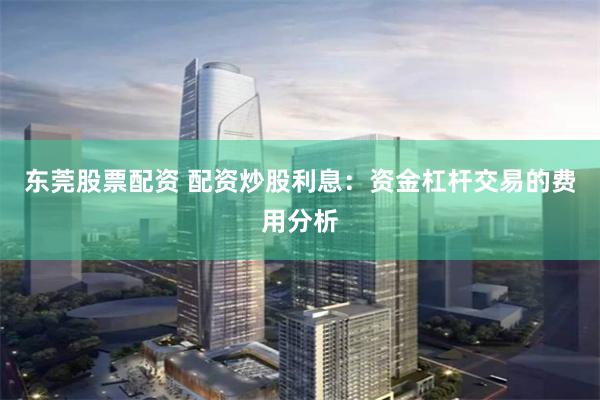 东莞股票配资 配资炒股利息：资金杠杆交易的费用分析