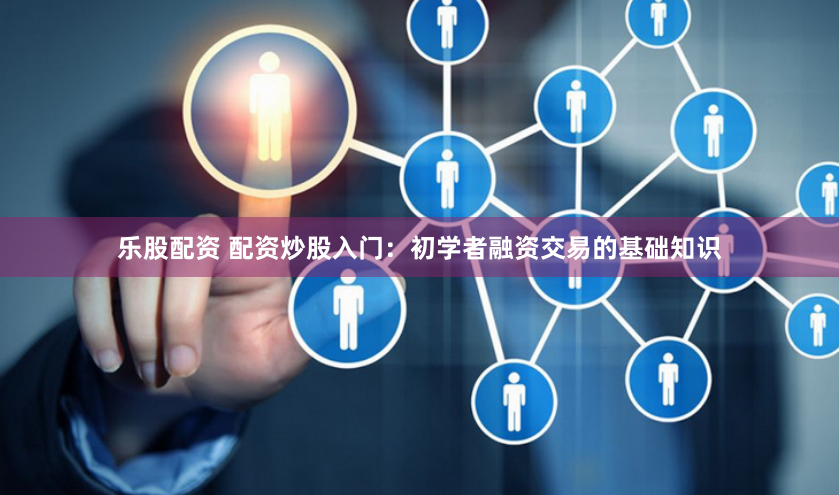 乐股配资 配资炒股入门：初学者融资交易的基础知识