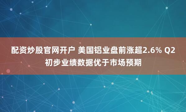 配资炒股官网开户 美国铝业盘前涨超2.6% Q2初步业绩数据优于市场预期