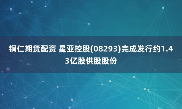 铜仁期货配资 星亚控股(08293)完成发行约1.43亿股供股股份