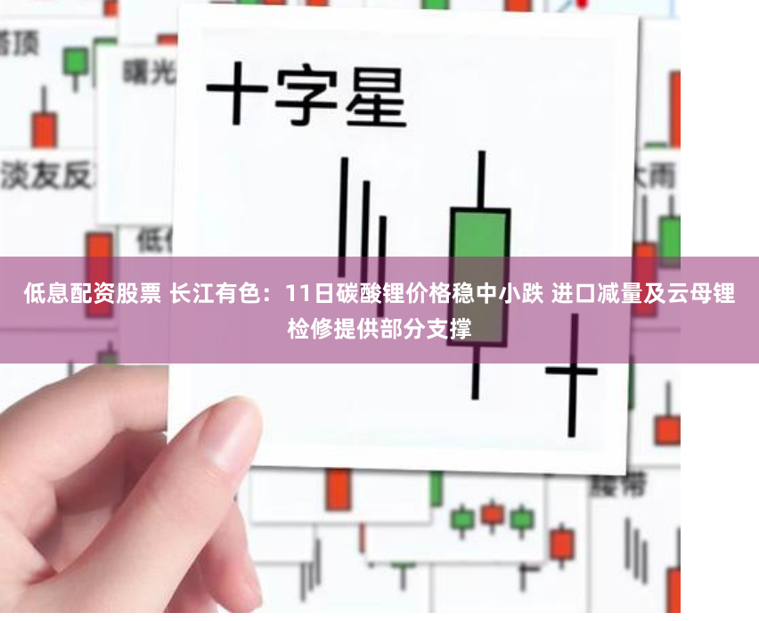 低息配资股票 长江有色：11日碳酸锂价格稳中小跌 进口减量及云母锂检修提供部分支撑